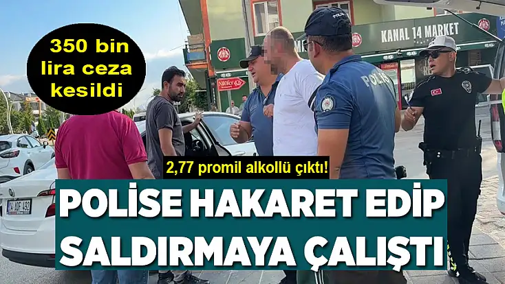 2,77 promil alkollü çıktı: Polise hakaret edip saldırmaya çalıştı