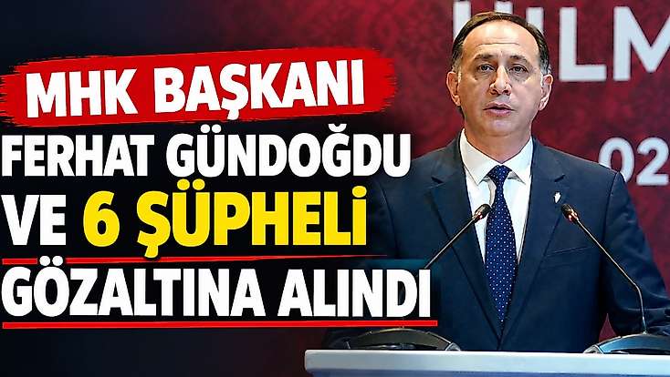 MHK Başkanı Ferhat Gündoğdu ve 6 şüpheli gözaltına alındı